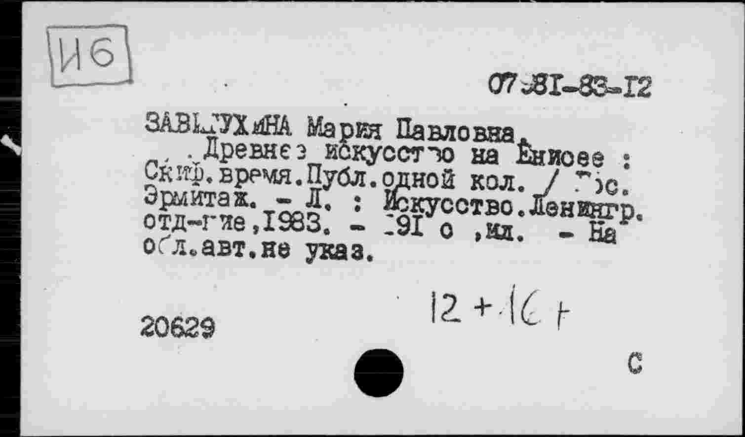 ﻿ЗАВІЦТЮі Мария Панлоння . Древнє э искусст’ю на
Скиф.время.ПубЛ.одной кол Эрмитаж. - Л. : Іккусство отд-гие,І983. - :9І о »мд о.л^авт.не указ.
07ЛГ-83»І2
Ёниоее : • / Гэс.
.Ленингр.
2062Э	12. + IC f-